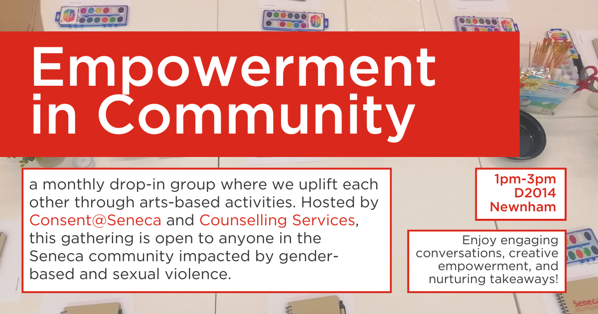 Text reads: Empowerment in Community; a monthly drop-in group where we uplift each other through arts-based activities. Hosted by Consent@Seneca and Counselling Services, this gathering is open to anyone in the Seneca community impacted by gender-based and sexual violence. 1pm-3pm D2014 Newnham.  Enjoy engaging conversations, creative empowerment, and nurturing takeaways!