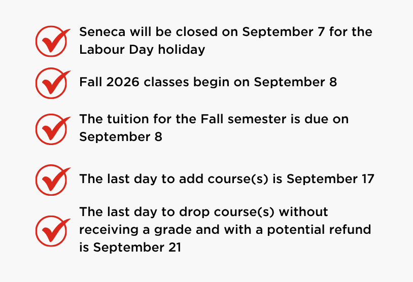 Coming up next month:   Seneca will be closed on September 7 for the Labour Day holiday   Fall 2026 classes begin on September 8   The tuition for the Fall semester is due on September 8   The last day to add course(s) is September 17   The last day to drop course(s) without receiving a grade and with a potential refund is September 21 