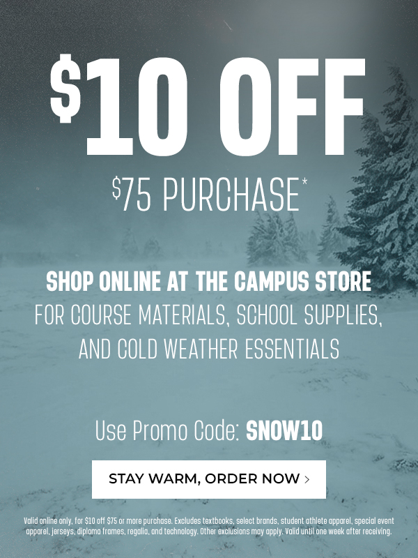$10 off $75 purchase* Shop online at the Campus Store for course materials, school supplies, and cold weather essentials. Use promo code: SNOW10. Valid online only, for $10 off $75 or more purchase. Excludes textbooks, selected brands, student athlete apparel, special event apparel, jerseys, diploma frames, regalia, and technology. Other exclusions may apply. Valid until one week after receiving. 