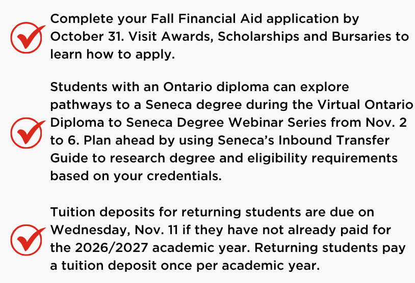 August 2026 graduates will cross the stage at Convocation ceremonies from Oct. 23 to 25.   Study Week runs from Oct. 26 to 30, and Seneca will remain open during this time.   Complete your Fall Financial Aid application by October 31. Visit Awards, Scholarships and Bursaries to learn how to apply.   Students with an Ontario diploma can explore pathways to a Seneca degree during the Virtual Ontario Diploma to Seneca Degree Webinar Series from Nov. 2 to 6. Plan ahead by using Seneca&rsquo;s Inbound Transfer Guide to research degree and eligibility requirements based on your credentials.   Tuition deposits for new domestic students starting in the Winter 2027 Term are due on Wednesday, Nov. 11.    Tuition deposits for returning students are due on Wednesday, Nov. 11 if they have not already paid for the 2026/2027 academic year. Returning students pay a tuition deposit once per academic year. 